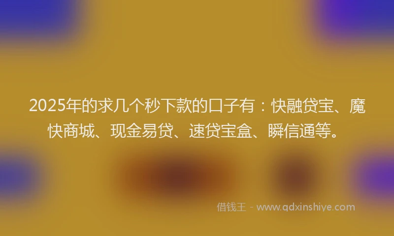 2025年的求几个秒下款的口子有：快融贷宝、魔快商城、现金易贷、速贷宝盒、瞬信通等。