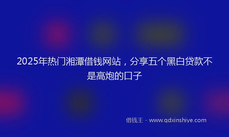 2025年热门湘潭借钱网站，分享五个黑白贷款不是高炮的口子