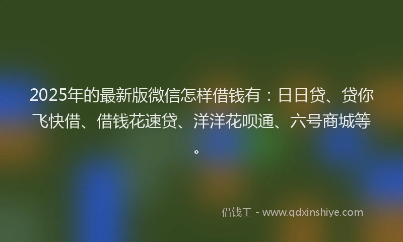 2025年的最新版微信怎样借钱有：日日贷、贷你飞快借、借钱花速贷、洋洋花呗通、六号商城等。