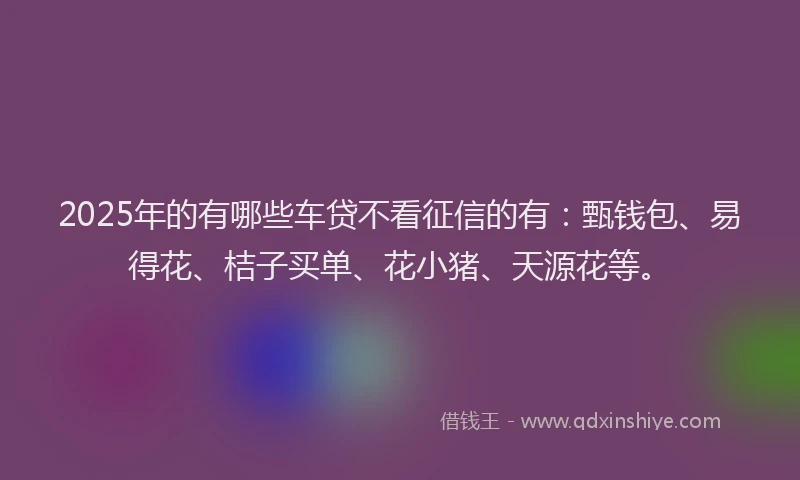 2025年的有哪些车贷不看征信的有:甄钱包、易得花、桔子买单、花小猪、天源花等。