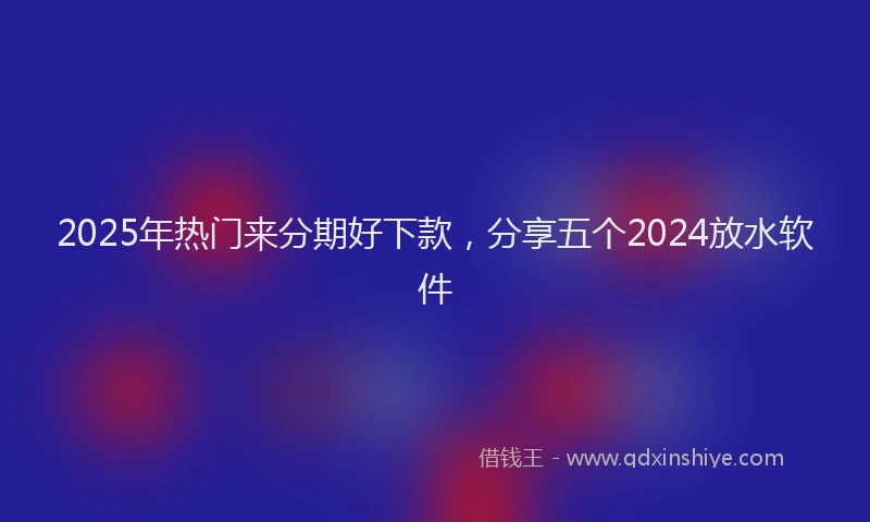 2025年热门来分期好下款，分享五个2024放水软件
