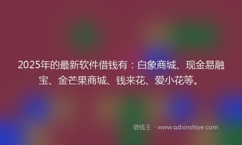 2025年的最新软件借钱有：白象商城、现金易融宝、金芒果商城、钱来花、爱小花等。