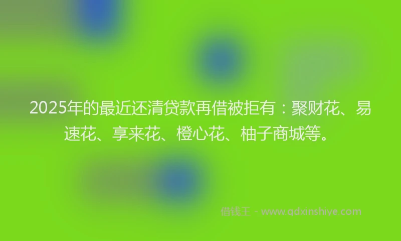 2025年的最近还清贷款再借被拒有：聚财花、易速花、享来花、橙心花、柚子商城等。
