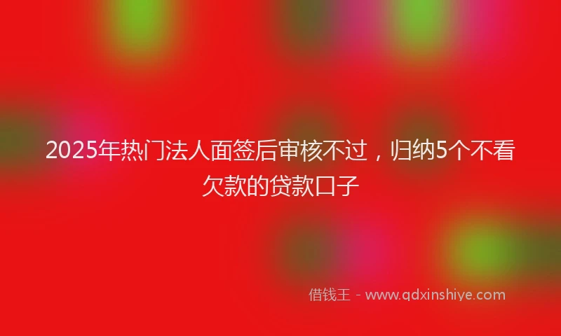2025年热门法人面签后审核不过，归纳5个不看欠款的贷款口子