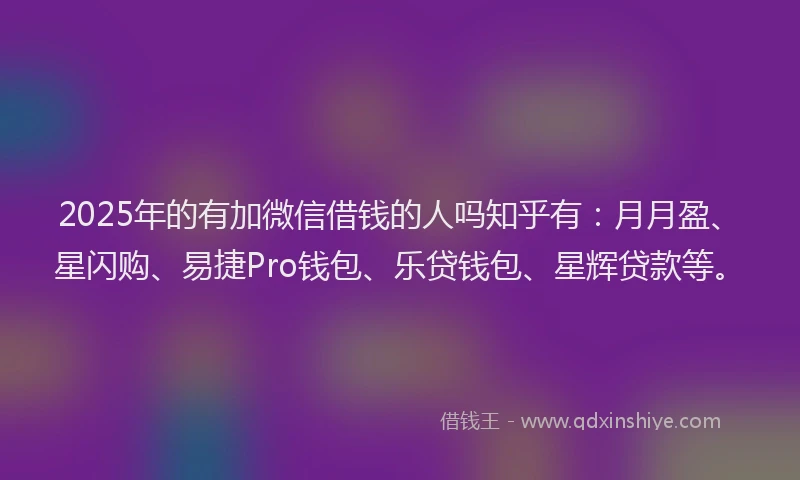 2025年的有加微信借钱的人吗知乎有：月月盈、星闪购、易捷Pro钱包、乐贷钱包、星辉贷款等。