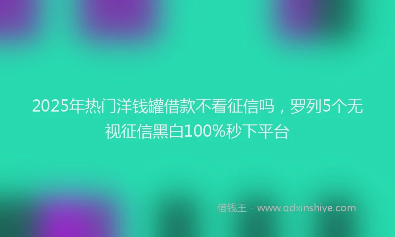 2025年热门洋钱罐借款不看征信吗，罗列5个无视征信黑白100%秒下平台