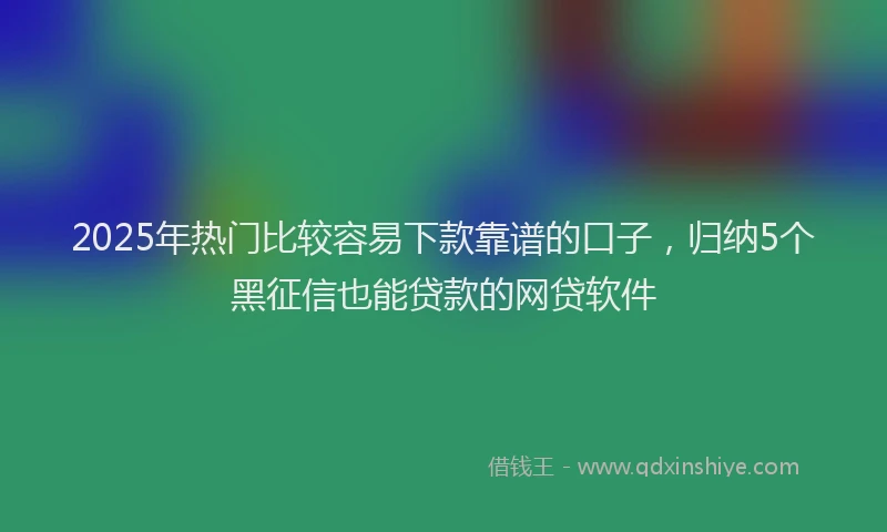 2025年热门比较容易下款靠谱的口子，归纳5个黑征信也能贷款的网贷软件