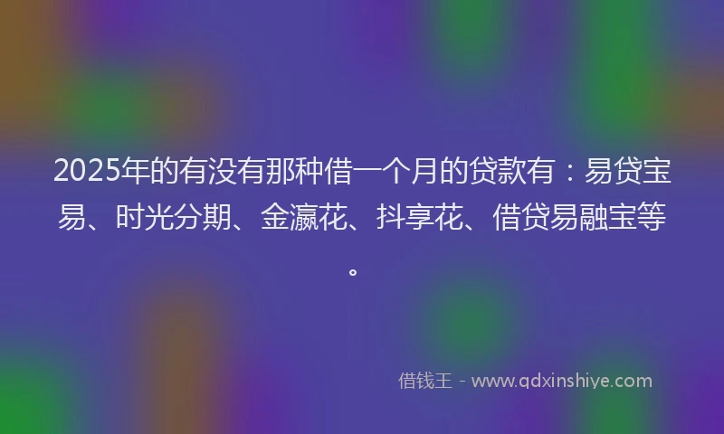 2025年的有没有那种借一个月的贷款有：易贷宝易、时光分期、金瀛花、抖享花、借贷易融宝等。