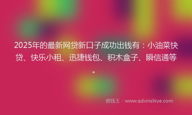 2025年的最新网贷新口子成功出钱有：小油菜快贷、快乐小租、迅捷钱包、积木盒子、瞬信通等。