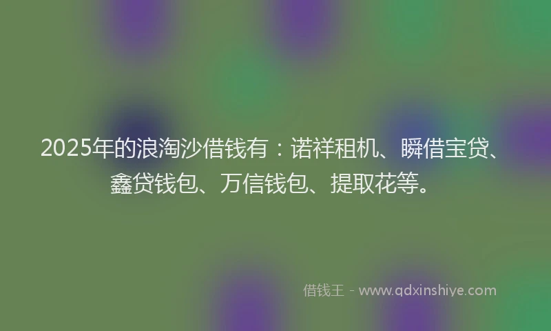 2025年的浪淘沙借钱有：诺祥租机、瞬借宝贷、鑫贷钱包、万信钱包、提取花等。