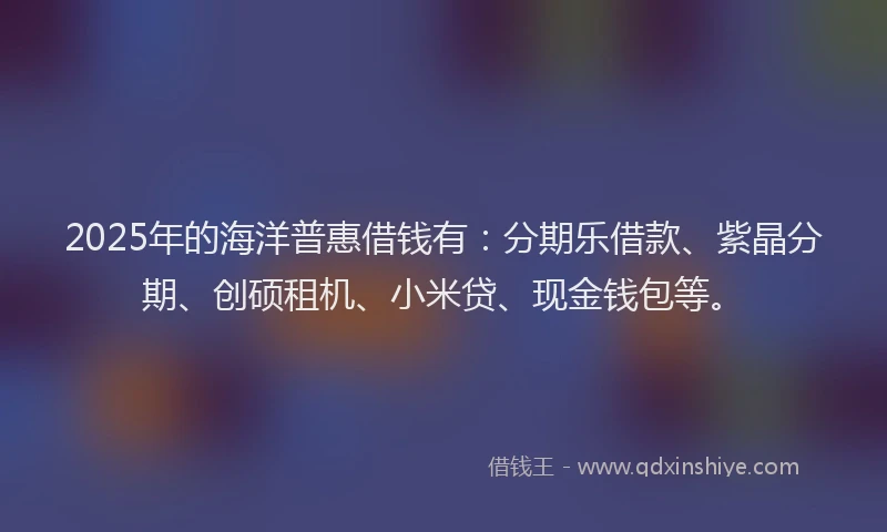 2025年的海洋普惠借钱有：分期乐借款、紫晶分期、创硕租机、小米贷、现金钱包等。
