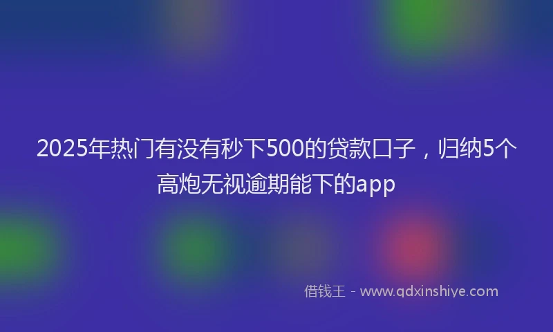 2025年热门有没有秒下500的贷款口子，归纳5个高炮无视逾期能下的app