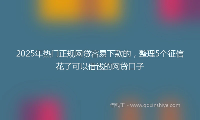 2025年热门正规网贷容易下款的，整理5个征信花了可以借钱的网贷口子