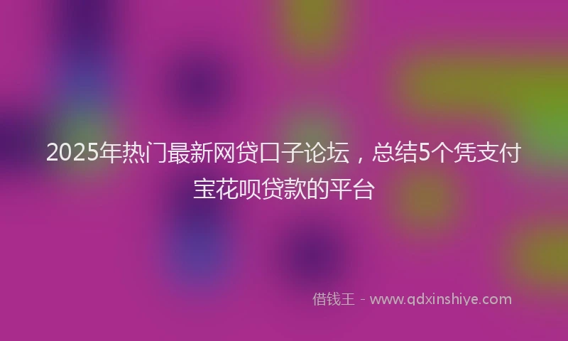 2025年热门最新网贷口子论坛,总结5个凭支付宝花呗贷款的平台
