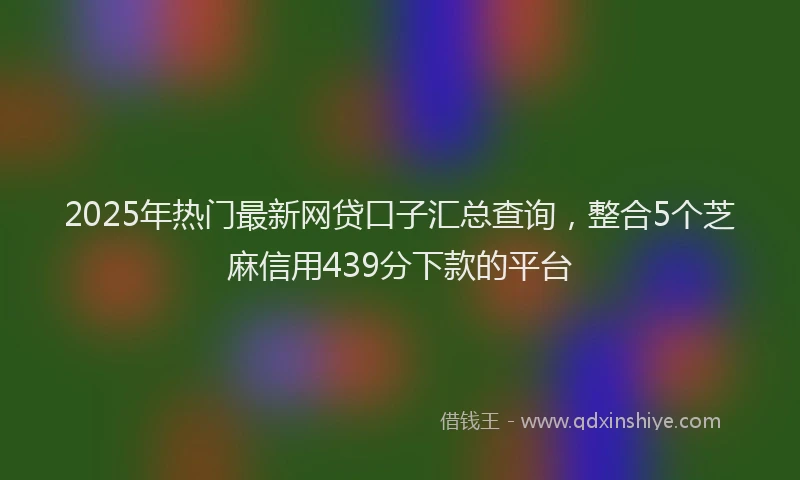2025年热门最新网贷口子汇总查询，整合5个芝麻信用439分下款的平台