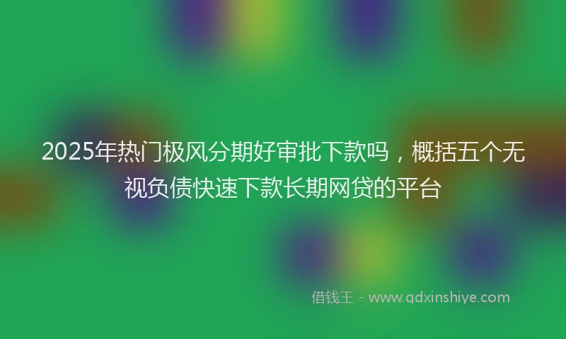 2025年热门极风分期好审批下款吗，概括五个无视负债快速下款长期网贷的平台