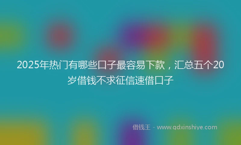 2025年热门有哪些口子最容易下款，汇总五个20岁借钱不求征信速借口子