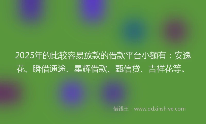 2025年的比较容易放款的借款平台小额有：安逸花、瞬借通途、星辉借款、甄信贷、吉祥花等。