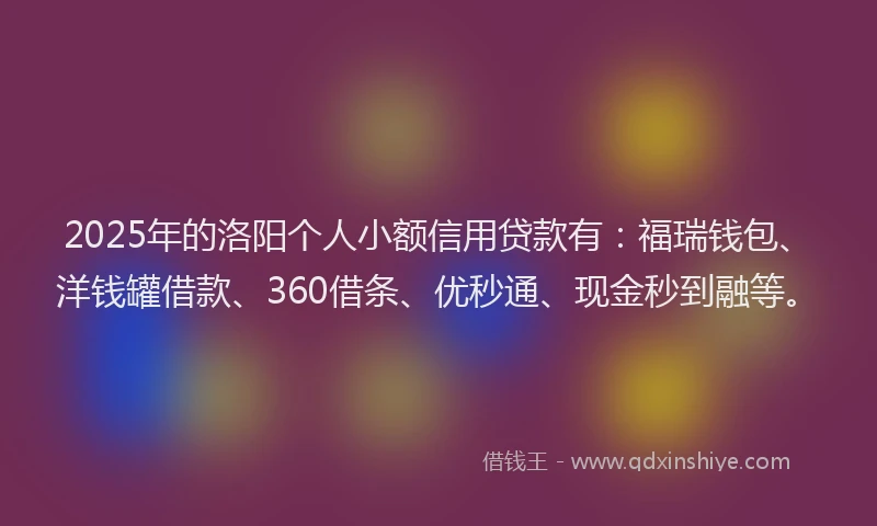 2025年的洛阳个人小额信用贷款有：福瑞钱包、洋钱罐借款、360借条、优秒通、现金秒到融等。