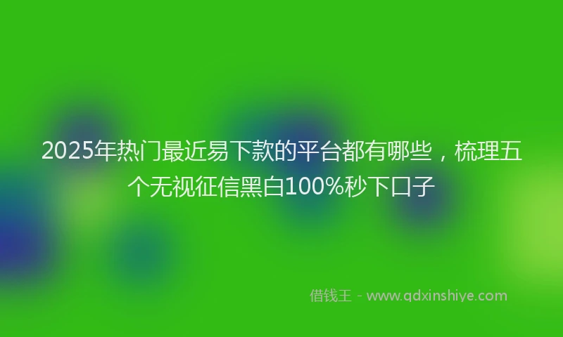 2025年热门最近易下款的平台都有哪些，梳理五个无视征信黑白100%秒下口子