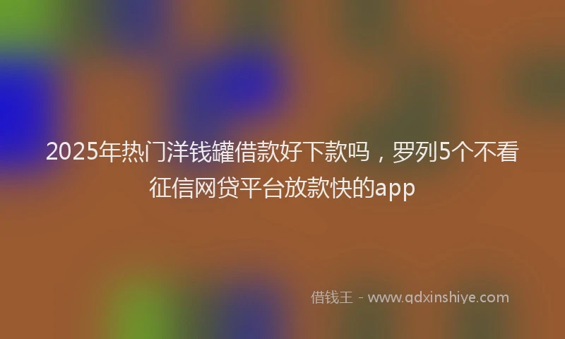 2025年热门洋钱罐借款好下款吗，罗列5个不看征信网贷平台放款快的app