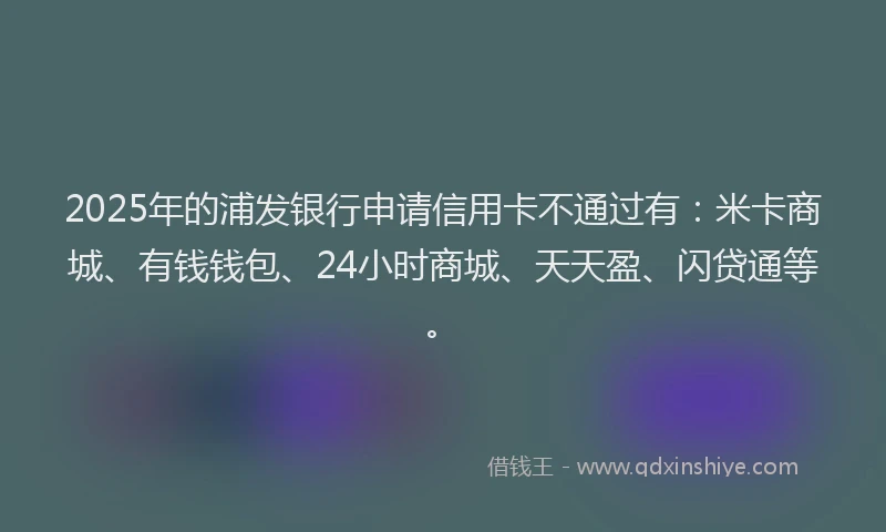 2025年的浦发银行申请信用卡不通过有：米卡商城、有钱钱包、24小时商城、天天盈、闪贷通等。