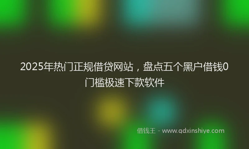 2025年热门正规借贷网站，盘点五个黑户借钱0门槛极速下款软件