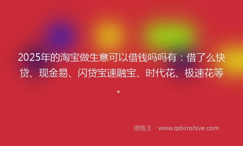 2025年的淘宝做生意可以借钱吗吗有：借了么快贷、现金易、闪贷宝速融宝、时代花、极速花等。