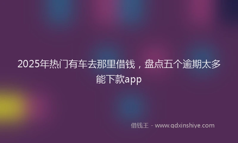 2025年热门有车去那里借钱，盘点五个逾期太多能下款app