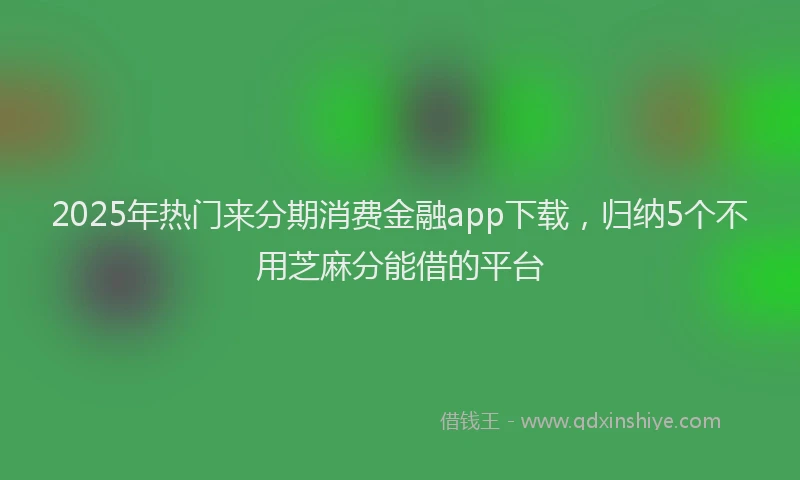 2025年热门来分期消费金融app下载，归纳5个不用芝麻分能借的平台