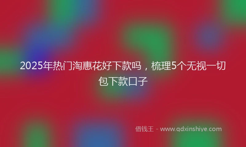 2025年热门淘惠花好下款吗，梳理5个无视一切包下款口子