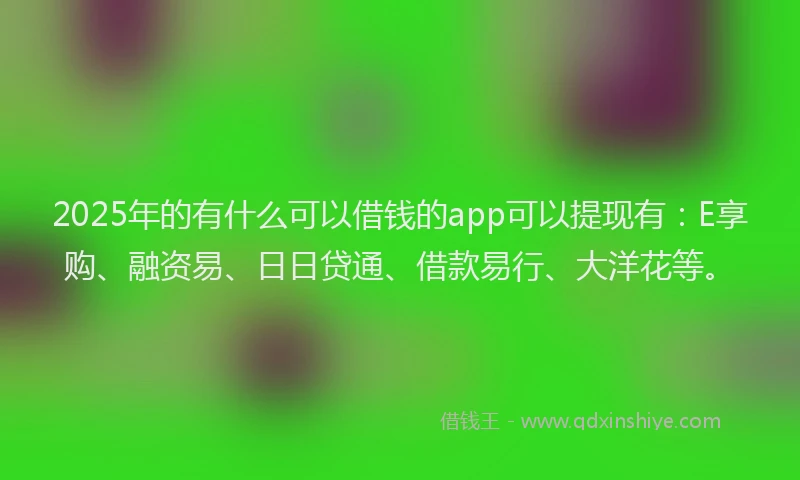 2025年的有什么可以借钱的app可以提现有：E享购、融资易、日日贷通、借款易行、大洋花等。