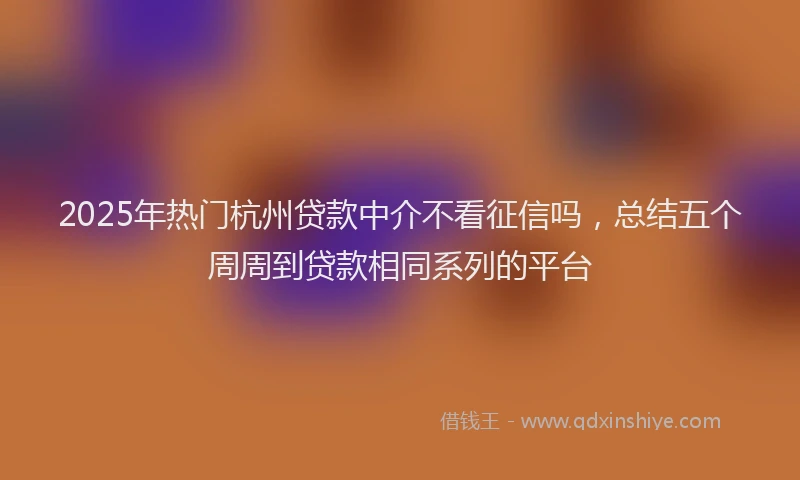 2025年热门杭州贷款中介不看征信吗，总结五个周周到贷款相同系列的平台