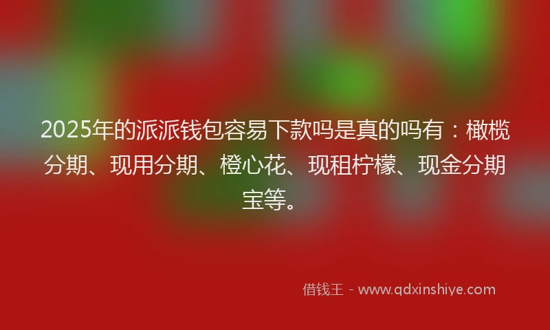 2025年的派派钱包容易下款吗是真的吗有：橄榄分期、现用分期、橙心花、现租柠檬、现金分期宝等。