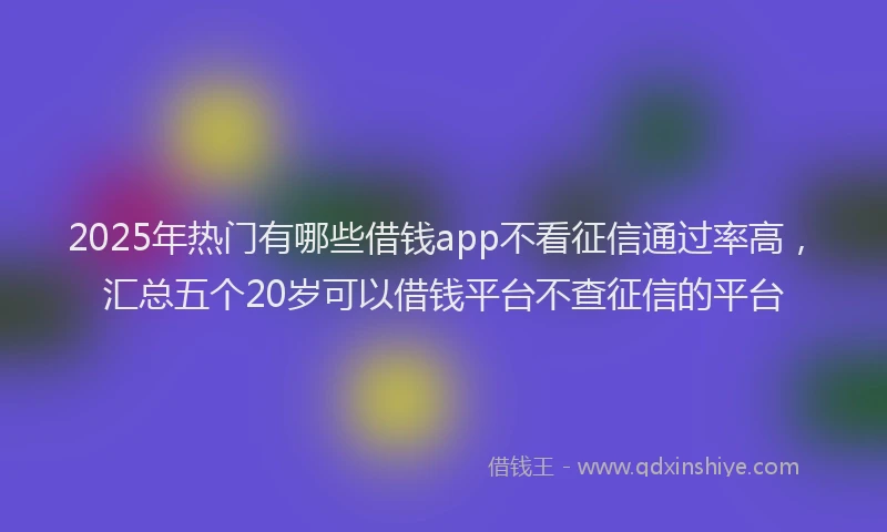 2025年热门有哪些借钱app不看征信通过率高，汇总五个20岁可以借钱平台不查征信的平台