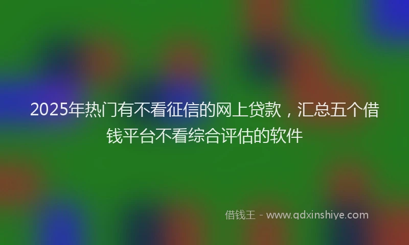 2025年热门有不看征信的网上贷款，汇总五个借钱平台不看综合评估的软件