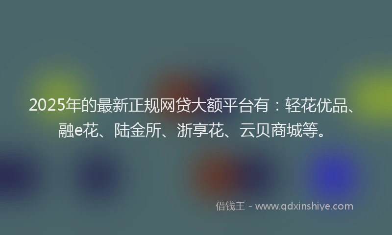 2025年的最新正规网贷大额平台有：轻花优品、融e花、陆金所、浙享花、云贝商城等。