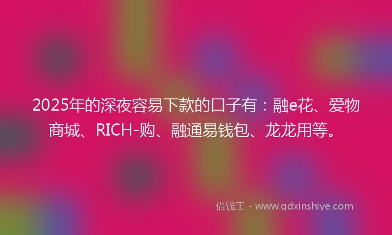 2025年的深夜容易下款的口子有：融e花、爱物商城、RICH-购、融通易钱包、龙龙用等。