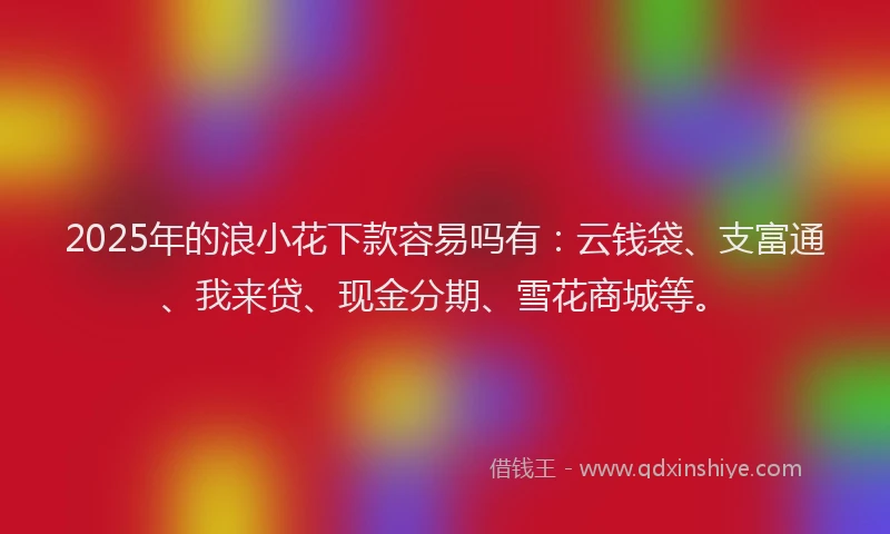 2025年的浪小花下款容易吗有：云钱袋、支富通、我来贷、现金分期、雪花商城等。