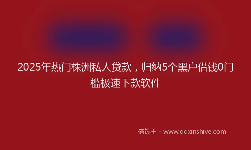 2025年热门株洲私人贷款，归纳5个黑户借钱0门槛极速下款软件