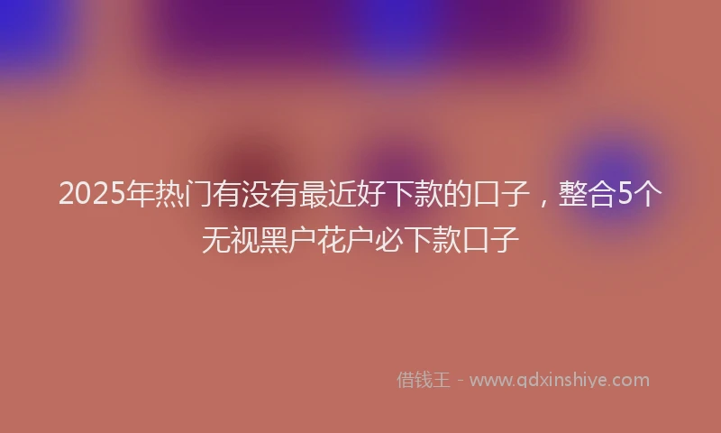 2025年热门有没有最近好下款的口子，整合5个无视黑户花户必下款口子