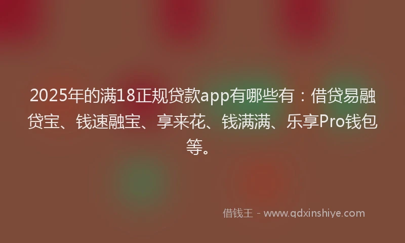 2025年的满18正规贷款app有哪些有：借贷易融贷宝、钱速融宝、享来花、钱满满、乐享Pro钱包等。