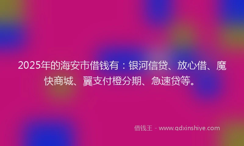 2025年的海安市借钱有：银河信贷、放心借、魔快商城、翼支付橙分期、急速贷等。