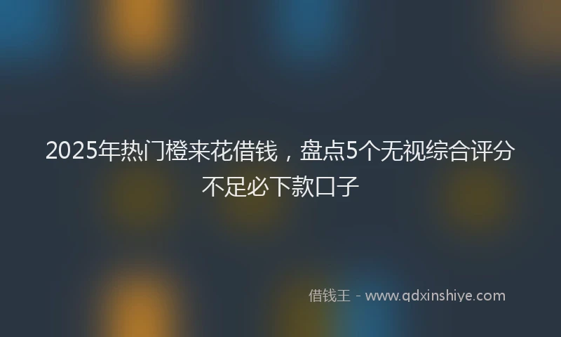 2025年热门橙来花借钱，盘点5个无视综合评分不足必下款口子
