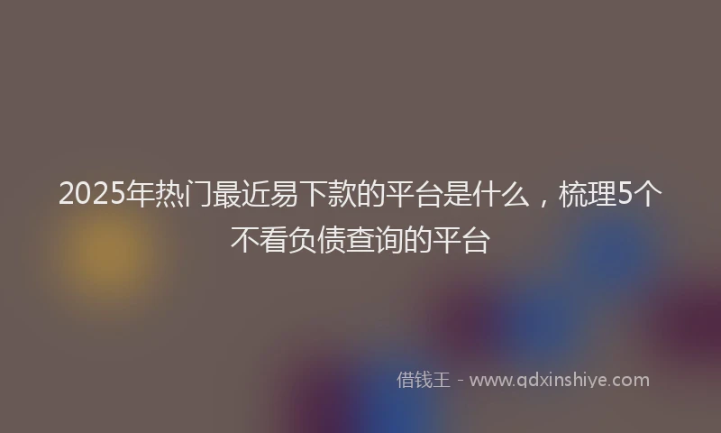 2025年热门最近易下款的平台是什么，梳理5个不看负债查询的平台