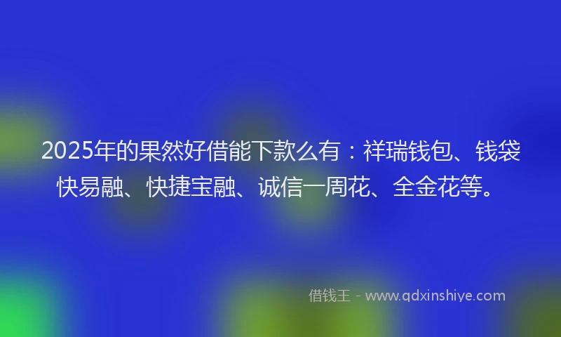 2025年的果然好借能下款么有：祥瑞钱包、钱袋快易融、快捷宝融、诚信一周花、全金花等。