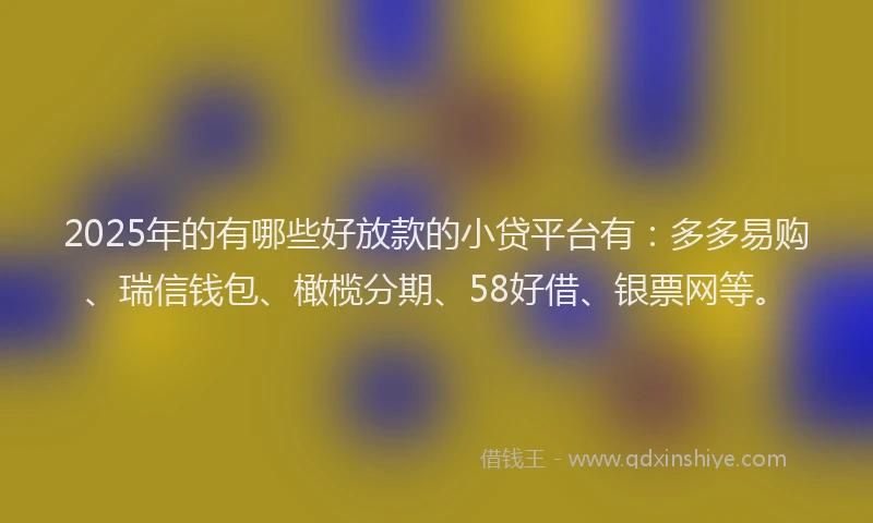 2025年的有哪些好放款的小贷平台有：多多易购、瑞信钱包、橄榄分期、58好借、银票网等。