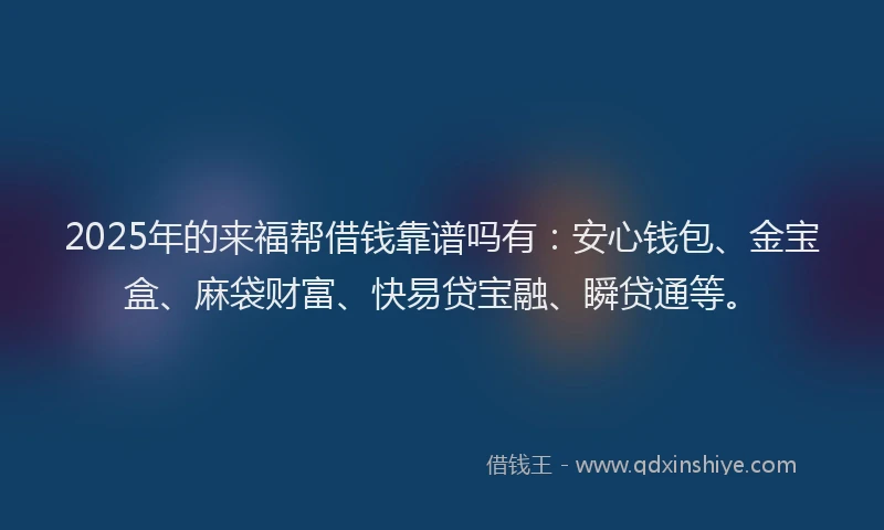 2025年的来福帮借钱靠谱吗有:安心钱包、金宝盒、麻袋财富、快易贷宝融、瞬贷通等。