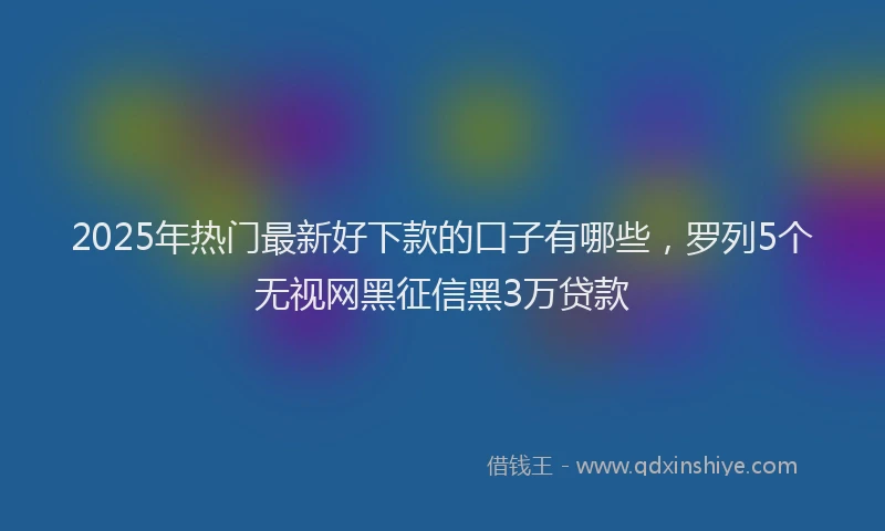 2025年热门最新好下款的口子有哪些，罗列5个无视网黑征信黑3万贷款