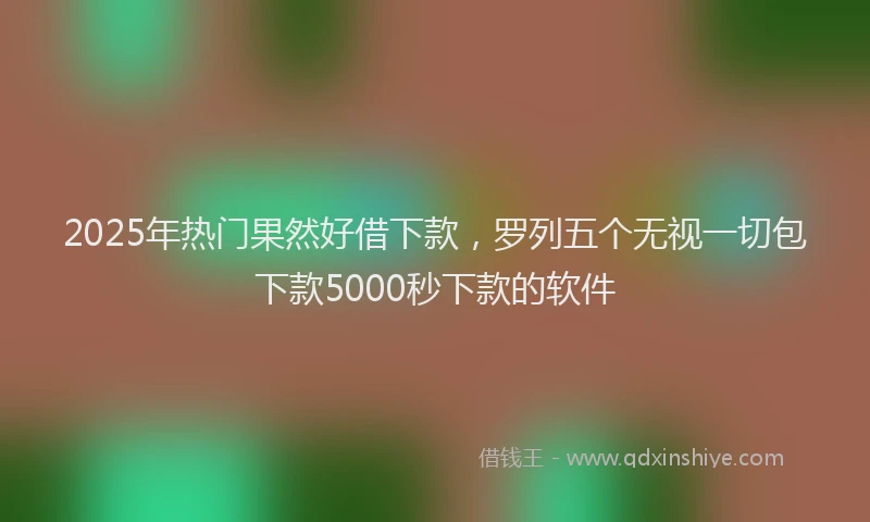 2025年热门果然好借下款，罗列五个无视一切包下款5000秒下款的软件